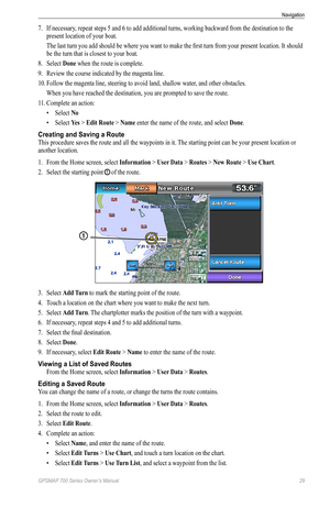 Page 33GPSMAP 700 Series Owner’s Manual 29
Navigation 
7. If necessary, repeat steps 5 and 6 to add additional turns, working backward from the destination to the 
present location of your boat.
The last turn you add should be where you want to make the first turn from your present location. It should 
be the turn that is closest to your boat.
8.  Select  Done when the route is complete.
9.  Review the course indicated by the magenta line.
10.  Follow the magenta line, steering to avoid land, shallow water, and...