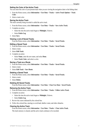 Page 35GPSMAP 700 Series Owner’s Manual 31
Navigation 
Setting the Color of the Active Track
You can select the color of your present track when you are viewing the navigation chart or the fishing chart.
1. From the Home screen, select  Information > User Data > Tracks > Active Track options > Track 
Color.
2.  Select a track color.
Saving the Active Track
The track currently being recorded is called the active track.
1. From the Home screen, select  Information > User Data > Tracks > Save Active Track.
2....