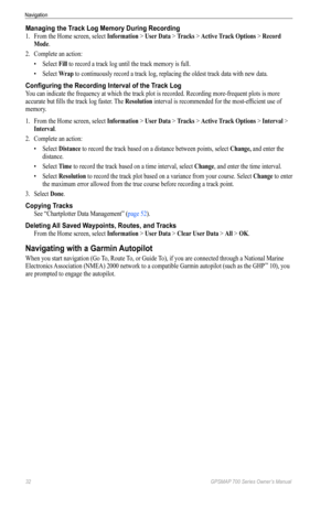 Page 3632 GPSMAP 700 Series Owner’s Manual
Navigation
Managing the Track Log Memory During Recording
1. From the Home screen, select  Information > User Data > Tracks > Active Track options > Record 
Mode.
2.  Complete an action:
• Select  Fill to record a track log until the track memory is full. 
•  Select  Wrap to continuously record a track log, replacing the oldest track data with new data.
Configuring the Recording Interval of the Track Log
You can indicate the frequency at which the track plot is...