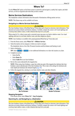 Page 37GPSMAP 700 Series Owner’s Manual 33
Where To? 
Where To?
Use the Where To? option on the Home screen to search for, and navigate to, nearby fuel, repairs, and other 
services, as well as waypoints and routes that you have created.
Marine Services Destinations
The chartplotter contains information about thousands of destinations offering marine services.
NoTe: This feature may not be available in all areas.
Navigating to a Marine Services Destination
 CAUTION
The Auto Guidance feature of the BlueChart g2...