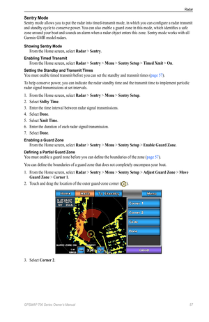 Page 61GPSMAP 700 Series Owner’s Manual 57
Radar 
Sentry Mode
Sentry mode allows you to put the radar into timed-transmit mode, in which you can configure a radar transmit 
and standby cycle to conserve power. You can also enable a guard zone in this mode, which identifies a safe 
zone around your boat and sounds an alarm when a radar object enters this zone. Sentry mode works with all 
Garmin GMR model radars.
Showing Sentry Mode
From the Home screen, select Radar > Sentry.
Enabling Timed Transmit
From the...