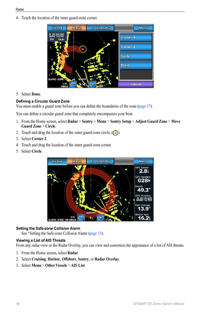 Page 6258 GPSMAP 700 Series Owner’s Manual
Radar
4. Touch the location of the inner guard-zone corner.
5. Select  Done.
Defining a Circular Guard Zone
You must enable a guard zone before you can define the boundaries of the zone ( page 57). 
You can define a circular guard zone that completely encompasses your boat.
1.  From the Home screen, select  Radar > Sentry > Menu > Sentry Setup > Adjust Guard Zone  > Move 
Guard Zone > Circle .
2.  Touch and drag the location of the outer guard-zone circle, (
).
3....