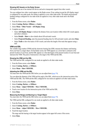 Page 63GPSMAP 700 Series Owner’s Manual 59
Radar 
Showing AIS Vessels on the Radar Screen
AIS requires the use of an external AIS device and active transponder signals from other vessels.
You can configure how other vessels appear on the Radar screen. If any setting (except the AIS display range) 
is configured for one radar mode, the setting is applied to every other radar mode. The details and projected 
heading settings configured for one radar mode are applied to every other radar mode and to the Radar...