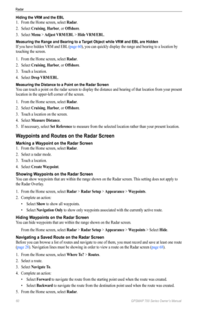 Page 6460 GPSMAP 700 Series Owner’s Manual
Radar
Hiding the VRM and the EBL
1. From the Home screen, select  Radar.
2.  Select  Cruising, Harbor, or offshore.
3.  Select  Menu > Adjust VRM/eBL > Hide VRM/eBL.
Measuring the Range and Bearing to a Target Object while VRM and EBL are Hidden
If you have hidden VRM and EBL (page 60), you can quickly display the range and bearing to a location by 
touching the screen.
1. From the Home screen, select  Radar.
2.  Select  Cruising, Harbor, or offshore.
3.  Touch a...