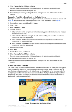 Page 65GPSMAP 700 Series Owner’s Manual 61
Radar 
6. Select  Cruising, Harbor, offshore, or Sentry.
  The route appears as a magenta line, with the starting point, the destination, and turns indicated.
7.  Review the course indicated by the magenta line.
8.  Follow the magenta line along each leg in the route, steering to avoid land, shallow water , and other 
obstacles.
Navigating Parallel to a Saved Route on the Radar Screen
Before you can browse a list of routes and navigate to one of them, you must record...