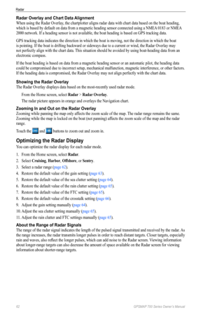 Page 6662 GPSMAP 700 Series Owner’s Manual
Radar
Radar Overlay and Chart Data Alignment
When using the Radar Overlay, the chartplotter aligns radar data with chart data based on the boat heading, 
which is based by default on data from a magnetic heading sensor connected using a NMEA 0183 or NMEA 
2000 network. If a heading sensor is not available, the boat heading is based on GPS tracking data. 
GPS tracking data indicates the direction in which the boat is moving, not the direction in which the boat 
is...