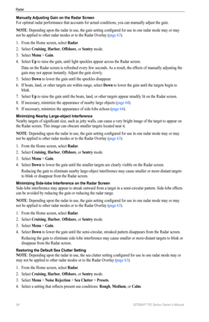Page 6864 GPSMAP 700 Series Owner’s Manual
Radar
Manually Adjusting Gain on the Radar Screen
For optimal radar performance that accounts for actual conditions, you can manually adjust the gain. 
NoTe: Depending upon the radar in use, the gain setting configured for use in one radar mode may or may 
not be applied to other radar modes or to the Radar Overlay (page 63). 
1.  From the Home screen, select  Radar.
2.  Select  Cruising, Harbor, offshore, or Sentry mode.
3.  Select  Menu > Gain.
4.  Select  Up to...