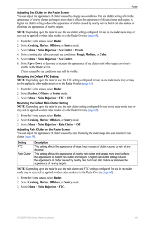 Page 69GPSMAP 700 Series Owner’s Manual 65
Radar 
Adjusting Sea Clutter on the Radar Screen
You can adjust the appearance of clutter caused by choppy sea conditions. The sea clutter setting affects the 
appearance of nearby clutter and targets more than it affects the appearance of distant clutter and targets. A 
higher sea clutter setting reduces the appearance of clutter caused by nearby waves, but it can also reduce or 
eliminate the appearance of nearby targets. 
NoTe: Depending upon the radar in use, the...