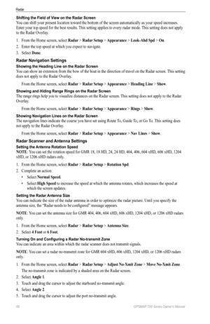 Page 7268 GPSMAP 700 Series Owner’s Manual
Radar
Shifting the Field of View on the Radar Screen
You can shift your present location toward the bottom of the screen automatically as your speed increases. 
Enter your top speed for the best results. This setting applies to every radar mode. This setting does not apply 
to the Radar Overlay.
1.  From the Home screen, select  Radar > Radar Setup > Appearance > Look-Ahd Spd  > on.
2.  Enter the top speed at which you expect to navigate.
3.  Select  Done.
Radar...