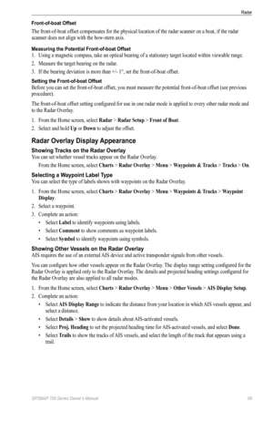 Page 73GPSMAP 700 Series Owner’s Manual 69
Radar 
Front-of-boat Offset
The front-of-boat offset compensates for the physical location of the radar scanner on a boat, if the radar 
scanner does not align with the bow-stern axis.
Measuring the Potential Front-of-boat Offset
1. Using a magnetic compass, take an optical bearing of a stationary tar get located within viewable range.
2.  Measure the target bearing on the radar.
3.  If the bearing deviation is more than +/- 1°, set the front-of-boat of fset.
Setting...