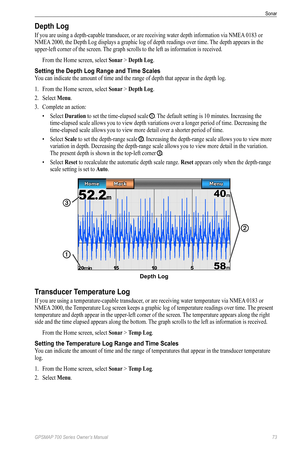 Page 77GPSMAP 700 Series Owner’s Manual 73
Sonar 
Depth Log
If you are using a depth-capable transducer, or are receiving water depth information via NMEA 0183 or 
NMEA  2000, the Depth Log displays a graphic log of depth readings over time.  The depth appears in the 
upper-left corner of the screen. The graph scrolls to the left as information is received.
From the Home screen, select  Sonar > Depth Log. 
Setting the Depth Log Range and Time Scales
You can indicate the amount of time and the range of depth...