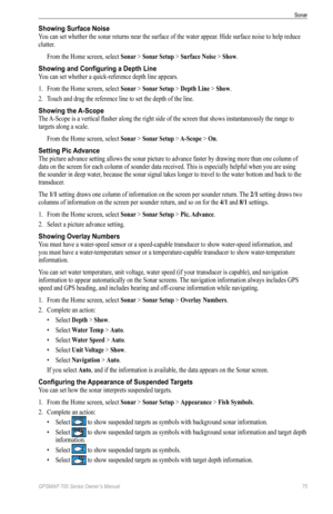 Page 79GPSMAP 700 Series Owner’s Manual 75
Sonar 
Showing Surface Noise
You can set whether the sonar returns near the surface of the water appear. Hide surface noise to help reduce 
clutter.
From the Home screen, select  Sonar > Sonar Setup > Surface Noise > Show.
Showing and Configuring a Depth Line
You can set whether a quick-reference depth line appears.
1. From the Home screen, select  Sonar > Sonar Setup > Depth Line > Show.
2.  Touch and drag the reference line to set the depth of the line.
Showing the...