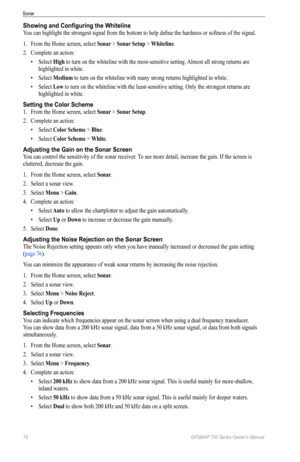 Page 8076 GPSMAP 700 Series Owner’s Manual
Sonar
Showing and Configuring the Whiteline
You can highlight the strongest signal from the bottom to help define the hardness or softness of the signal.
1. From the Home screen, select  Sonar > Sonar Setup > Whiteline .
2.  Complete an action:
• Select  High to turn on the whiteline with the most-sensitive setting. Almost all strong returns are 
highlighted in white.
•  Select  Medium to turn on the whiteline with many strong returns highlighted in white.
•  Select...