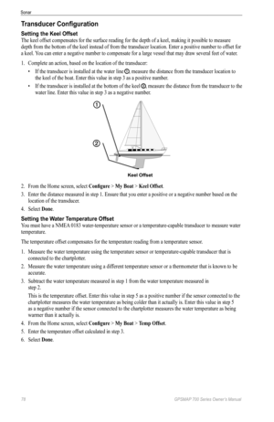 Page 8278 GPSMAP 700 Series Owner’s Manual
Sonar
Transducer Configuration
Setting the Keel Offset
The keel offset compensates for the surface reading for the depth of a keel, making it possible to measure 
depth from the bottom of the keel instead of from the transducer location. Enter a positive number to of fset for 
a keel. You can enter a negative number to compensate for a large vessel that may draw several feet of water.
1.  Complete an action, based on the location of the transducer:
• If the transducer...