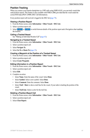 Page 85GPSMAP 700 Series Owner’s Manual 81
Digital Selective Calling 
Position Tracking
When you connect your Garmin chartplotter to a VHF radio using NMEA 0183, you can track vessels that 
send position reports. This feature is also available with NMEA 2000, provided that the vessel sends the 
correct PGN data (PGN 129808; DSC Call Information).
Every position-report call received is logged in the DSC list (page 79).
Viewing a Position Report
1. From the Home screen, select  Information > other Vessels > DSC...