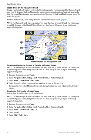 Page 8682 GPSMAP 700 Series Owner’s Manual
Digital Selective Calling
Vessel Trails on the Navigation Chart
You can view trails for all tracked vessels on the Navigation chart, the Fishing chart, and the Mariner’s Eye 3D 
chart view. By default, a black dot 
➊ appears for each previously reported position of a tracked vessel, and a 
Blue Flag symbol 
➋ indicates the last reported position of the vessel. A black line ➌ indicating the path of the 
vessel also appears. 
You must enable the DSC Trails setting in...