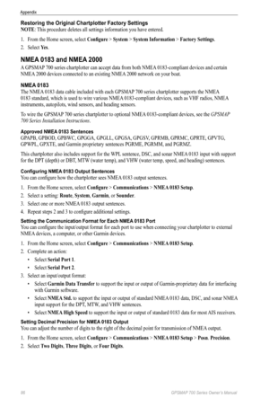 Page 9086 GPSMAP 700 Series Owner’s Manual
Appendix
Restoring the Original Chartplotter Factory Settings
NoTe: This procedure deletes all settings information you have entered.
1. From the Home screen, select  Configure > System > System Information > Factory Settings.
2.  Select  Yes.
NMEA 0183 and NMEA 2000
A GPSMAP 700 series chartplotter can accept data from both NMEA 0183-compliant devices and certain 
NMEA 2000 devices connected to an existing NMEA 2000 network on your boat.
NMEA 0183
The NMEA 0183 data...