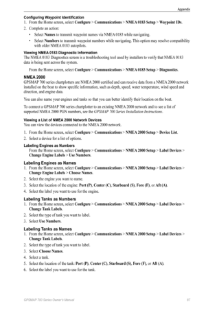 Page 91GPSMAP 700 Series Owner’s Manual 87
Appendix 
Configuring Waypoint Identification
1. From the Home screen, select  Configure > Communications > NMeA 0183 Setup > Waypoint IDs .
2.  Complete an action:
• Select  Names to transmit waypoint names via NMEA 0183 while navigating.
•  Select  Numbers to transmit waypoint numbers while navigating. This option may resolve compatibility 
with older NMEA 0183 autopilots.
Viewing NMEA 0183 Diagnostic Information
The NMEA 0183 Diagnostics screen is a troubleshooting...