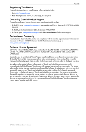 Page 93GPSMAP 700 Series Owner’s Manual 89
Appendix 
Registering Your Device
Help us better support you by completing our online registration today:
•  Go to http://my.garmin.com .
•  Keep the original sales receipt, or a photocopy, in a safe place.
Contacting Garmin Product Support
Contact  Garmin Product Support if you have any questions about this product: 
•  In the USA, go to www.garmin.com/support , or contact Garmin USA by phone at (913) 397.8200 or (800) 
800.1020.
•  In the UK, contact Garmin (Europe)...