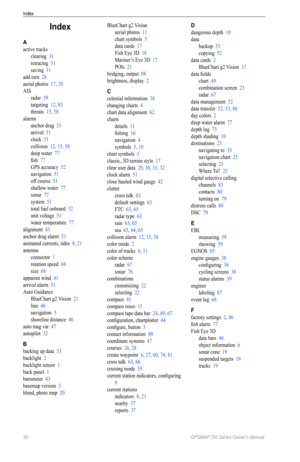 Page 94Index
90 GPSMAP 700 Series Owner’s Manual
Index
A
active tracks
clearing  31
retracing  31
saving  31
add turn  28
aerial photos  17, 20
AIS radar  59
targeting  12, 83
threats  15, 58
alarms anchor drag  51
arrival  51
clock  51
collision  12, 15, 58
deep water  77
fish  77
GPS accuracy  52
navigation  51
off course  51
shallow water  77
sonar  77
system  51
total fuel onboard  52
unit voltage  51
water temperature  77
alignment  43
anchor drag alarm  51
animated currents, tides  8, 21
antenna connector...