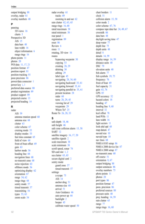 Page 96Index
92 GPSMAP 700 Series Owner’s Manual
output bridging  88
overlay, radar  61
overlay numbers  48
P
panning
3D views  16
charts  5
Perspective 3D AIS  15
data bars  48
lane width  16
object information  6
range rings  16
photo points  11
photos  20
POI data  11, 17, 21
position format  47
position report  81
position tracking  81
posn precision  86
power/data connector  1
power key  i, 1
preferred data source  88
product registration  89
product support  89
projected course  13
projected heading  14...