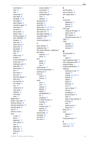 Page 97Index
GPSMAP 700 Series Owner’s Manual  93
record mode  32
rings  68
roses  11
rotation spd  68
route labels  45
safe depth  18, 46
safe height  46
safety shading  10
screenshot capture  85
scroll speed  74
sea clutter  64
service points  11
shallow water  77
shoreline distance  46
show VRM/EBL  59
simulator  44
sonar cone  19
speed sources  45
speed units  48
spot depths  10
stdby time  57
style  17
surface noise  75
symbols  10
system information  85
system units  48
temperature units  48
temp offset...