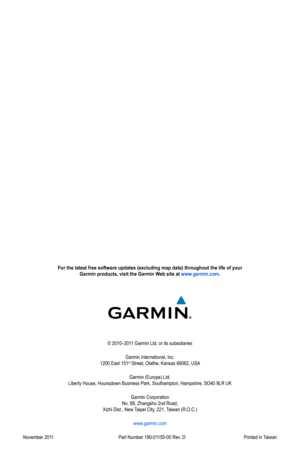 Page 100For the latest free software updates (excluding map data) throughout the life of your  Garmin products, visit the Garmin Web site at www.garmin.com.
© 2010–2011 Garmin Ltd. or its subsidiaries
Garmin International, Inc. 
1200 East 151
st Street, Olathe, Kansas 66062, USA
Garmin (Europe) Ltd. 
Liberty House, Hounsdown Business Park, Southampton, Hampshire, SO40 9LR UK
Garmin Corporation  
No. 68, Zhangshu 2nd Road,  
Xizhi Dist., New Taipei City, 221, Taiwan (R.O.C.)
www.garmin.com
November 2011  Part...