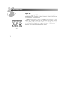 Page 18Position Page
The position page (Fig. 12) shows you where you are, what direction you’re
heading, and how fast you’re going— and it’s the page you’ll want to use when you
don’t have an active destination selected.
A graphic compass display at the top of the page shows your direction of travel,
while five data fields below display your track and speed, a trip odometer, and your
position and altitude. The ‘trip’ and ‘altitude’ fields are user-selectable, which means
you can change them to display other...