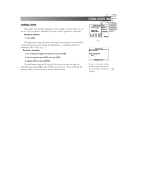 Page 19Marking a Position
GPS is really about marking and going to places called waypoints. Before we can
use our GPS II to guide us somewhere, we have to mark a position as a waypoint.
To mark a position:
1. Press MARK.
The mark position page will appear, showing the captured position and a default
3-digit waypoint name. Let’s change the default name to something a little more
meaningful, like ‘HOME’ (Fig. 13).
To name a waypoint:
1. Use the keypad to highlight the name field, and press ENTER.
2. Enter the...