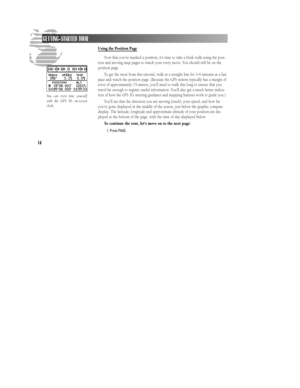 Page 20Using the Position Page
Now that you’ve marked a position, it’s time to take a brisk walk using the posi-
tion and moving map pages to watch your every move. You should still be on the
position page.
To get the most from this tutorial, walk in a straight line for 3-4 minutes at a fast
pace and watch the position page. (Because the GPS system typically has a margin of
error of approximately 15 meters, you’ll need to walk this long to ensure that you
travel far enough to register useful information. You’ll...