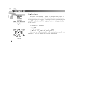 Page 22Going To a Waypoint
Once you’ve stored a waypoint in memory, you can use the GPS II to guide you
to it by performing a simple GOTO. A GOTO is really nothing more than the receiv-
er drawing a straight-line course from your present position to the destination you’ve
selected. To see how it works, let’s try navigating back to our starting position, the
HOME waypoint.
To select a GOTO destination:
1. Press GOTO.
2. Highlight the ‘HOME’ waypoint, (Fig. 16a) and press ENTER.
You’ll notice that you’ll...