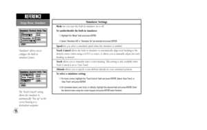 Page 76Simulator Settings
Modelets you turn the built-in simulator on or off.
To enable/disable the built-in simulator:
1. Highlight the ‘Mode’ field and press ENTER.
2. Select ‘Simulator Off’ or ‘Simulator On’ (as desired) and press ENTER.
Speedlets you select a simulated speed when the simulator is enabled.
Track Controlallows the built-in simulator to automatically align track heading to the
desired course (when using a GOTO or route), or allows you to manually adjust the track
heading, as desired....