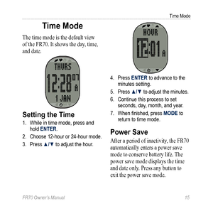 Page 17FR70 Owner’s Manual 15
Time Mode
Time Mode
The time mode is the default view 
of the FR70. It shows the day, time, 
and date.
Setting the Time
1. While in time mode, press and 
hold ENTER. 
2.  Choose 12-hour or 24-hour mode.
3.  Press ▲/▼ to adjust the hour.
4. Press ENTER to advance to the 
minutes setting.
5.  Press ▲/▼ to adjust the minutes.
6.  Continue this process to set 
seconds, day, month, and year. 
7.  When finished, press MODE to  
return to time mode.
Power Save
After a period of...