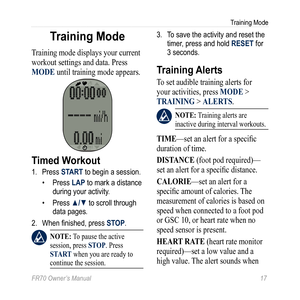 Page 19FR70 Owner’s Manual 17
Training Mode
Training Mode
Training mode displays your current 
workout settings and data. Press 
MODE until training mode appears. 
Timed Workout
1. Press START to begin a session. 
• Press LAP to mark a distance 
during your activity.
•  Press ▲/▼ to scroll through 
data pages.  
2.  When finished, press STOP. 
 nOTE: To pause the active 
session, press STOP. Press 
ST ar T when you are ready to 
continue the session.  
3.  To save the activity and reset the 
timer, press and...