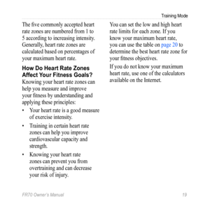 Page 21FR70 Owner’s Manual 19
Training Mode
The five commonly accepted heart 
rate zones are numbered from 1 to 
5 according to increasing intensity. 
Generally, heart rate zones are 
calculated based on percentages of 
your maximum heart rate. 
How Do Heart Rate Zones 
Affect Your Fitness Goals?
Knowing your heart rate zones can 
help you measure and improve 
your fitness by understanding and 
applying these principles:
• Your heart rate is a good measure 
of exercise intensity.
•  Training in certain heart...