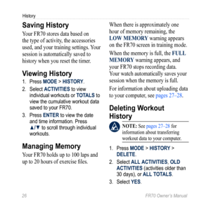 Page 2826 FR70 Owner’s Manual
History
Saving History
Your FR70 stores data based on 
the type of activity, the accessories 
used, and your training settings. Your 
session is automatically saved to 
history when you reset the timer.
Viewing History
1. Press MODE > HISTORY.
2.  Select ACTIVITIES to view 
individual workouts or TOTALS to 
view the cumulative workout data 
saved to your FR70.
3.  Press ENTER to view the date 
and time information. Press 
▲/▼ to scroll through individual 
workouts.
Managing Memory...