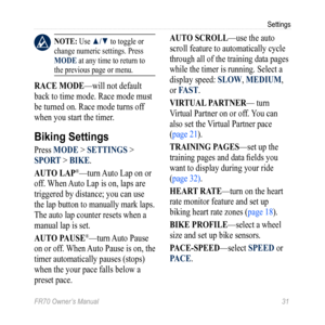 Page 33FR70 Owner’s Manual 31
Settings
 nOTE: Use ▲/▼ to toggle or 
change numeric settings. Press 
MODE at any time to return to 
the previous page or menu.
raCE MODE—will not default 
back to time mode. Race mode must 
be turned on. Race mode turns off 
when you start the timer.
Biking Settings
Press MODE > SETTingS > 
SPOr T > BiKE.
aUTO LaP
®—turn  Auto Lap on or 
off. When Auto Lap is on, laps are 
triggered by distance; you can use 
the lap button to manually mark laps. 
The auto lap counter resets when a...