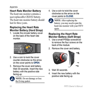 Page 3836 FR70 Owner’s Manual
Appendix
Heart Rate Monitor Battery
The heart rate monitor contains a 
user‑replaceable CR2032 battery. 
The heart rate monitor battery should 
last for three years.
Replacing the Heart Rate 
Monitor Battery (Hard Strap)
1.  Locate the circular battery cover 
on the back of the heart rate 
monitor.
2. Use a coin to twist the cover 
counter-clockwise so the arrow 
on the cover points to OPEN. 
3.  Remove the cover and battery. 
Wait 30 seconds. Insert the new 
battery with the...