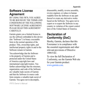 Page 45FR70 Owner’s Manual 43
Appendix
Software License 
Agreement
BY USING THE FR70, YOU AGREE 
TO BE BOUND BY THE TERMS AND 
CONDITIONS OF THE FOLLOWING 
SOFTWARE LICENSE AGREEMENT. 
PLEASE READ THIS AGREEMENT 
CAREFULLY.
Garmin grants you a limited license to 
use the software embedded in this device 
(the “Software”) in binary executable 
form in the normal operation of the 
product. Title, ownership rights, and 
intellectual property rights in and to the 
Software remain in Garmin.
You acknowledge that the...