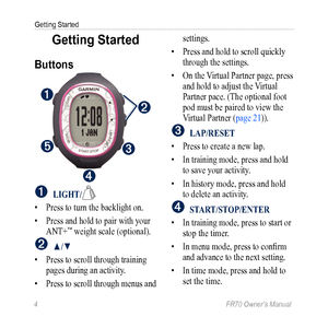 Page 64 FR70 Owner’s Manual
Getting Started
Getting Started
Buttons
➊
➋
➎
➍
➌
➊ LigHT/
• Press to turn the backlight on.
•  Press and hold to pair with your 
ANT+
™ weight scale (optional).
➋ ▲/▼
•  Press to scroll through training 
pages during an activity.
•  Press to scroll through menus and  settings. 
•  Press and hold to scroll quickly 
through the settings. 
•  On the Virtual Partner page, press 
and hold to adjust the Virtual 
Partner pace. (The optional foot 
pod must be paired to view the 
Virtual...
