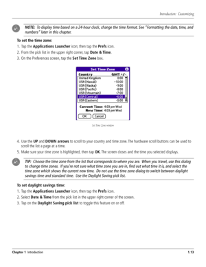 Page 21 #HAPTER)NTRODUCTION
./4%4ODISPLAYTIMEBASEDONA
HOURCLOCKCHANGETHETIMEFORMAT3EEh&ORMATTINGTHEDATETIMEAND
NUMBERSvLATERINTHISCHAPTER
4OSETTHETIMEZONE
 4APTHE!PPLICATIONS,AUNCHERICONTHENTAPTHE0REFSICON
 &ROMTHEPICKLISTINTHEUPPERRIGHTCORNERTAP$ATE4IME
 /NTHE0REFERENCESSCREENTAPTHE3ET4IME:ONEBOX
 5SETHE50AND$/7.ARROWSTOSCROLLTOYOURCOUNTRYANDTIMEZONE4HEHARDWARESCROLLBUTTONSCANBEUSEDTO
SCROLLTHELISTAPAGEATATIME
 -AKESUREYOURTIMEZONEISHIGHLIGHTEDTHENTAP/+4...