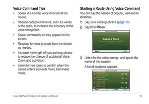 Page 25nüvi 2405/2505 Series Owner’s Manual 19 
Voice Command Tips
• Speak in a normal voice directed at the 
device.
•  Reduce background noise, such as voices 
or the radio, to increase the accuracy of the 
voice recognition.
•  Speak commands as they appear on the 
screen.
•  Respond to voice prompts from the device 
as needed.
•  Increase the length of your wakeup phrase 
to reduce the chance of accidental Voice 
Command activation.
•  Listen for two tones to confirm when the 
device enters and exits Voice...