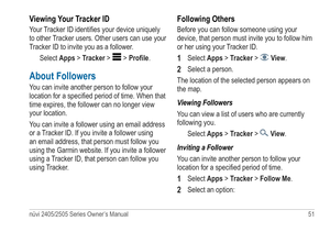 Page 57nüvi 2405/2505 Series Owner’s Manual 51 
Viewing Your Tracker ID
Your Tracker ID identifies your device uniquely 
to other Tracker users. Other users can use your 
Tracker ID to invite you as a follower.
Select Apps > Tracker > 
 > Profile.
About Followers
You can invite another person to follow your 
location for a specified period of time. When that 
time expires, the follower can no longer view 
your location.
You can invite a follower using an email address 
or a Tracker ID. If you invite a follower...