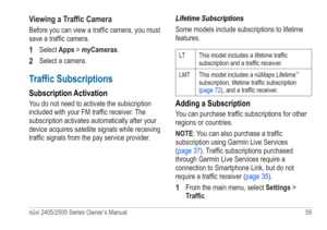 Page 65nüvi 2405/2505 Series Owner’s Manual 59 
Viewing a Traffic Camera
Before you can view a traffic camera, you must 
save a traffic camera. 
1 Select Apps > myCameras.
2 Select a camera.
Traffic Subscriptions
Subscription Activation
You do not need to activate the subscription 
included with your FM traffic receiver. The 
subscription activates automatically after your 
device acquires satellite signals while receiving 
traffic signals from the pay service provider. Lifetime Subscriptions
Some models...