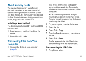 Page 67nüvi 2405/2505 Series Owner’s Manual 61 
About Memory Cards
You can purchase memory cards from an 
electronics supplier, or purchase pre-loaded 
Garmin mapping software. In addition to map 
and data storage, the memory card can be used 
to store files such as maps, images, geocaches, 
routes, waypoints, and custom POIs.
Installing a Memory Card
The device supports microSD™ and microSDHC 
memory cards.
1 Insert a memory card into the slot on the 
device.
2 Press it in until it clicks. 
Transferring Files...