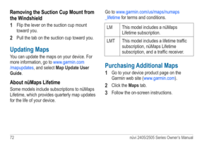 Page 7872 nüvi 2405/2505 Series Owner’s Manual
Removing the Suction Cup Mount from 
the Windshield
1 
Flip the lever on the suction cup mount 
toward you.
2 Pull the tab on the suction cup toward you.
Updating Maps 
You can update the maps on your device. For 
more information, go to www.garmin.com
/mapupdates , and select Map Update User 
Guide.
About nüMaps Lifetime
Some models include subscriptions to nüMaps 
Lifetime, which provides quarterly map updates 
for the life of your device. Go to...