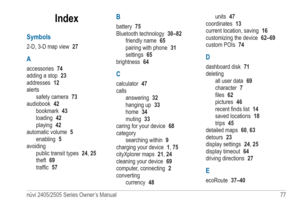 Page 83nüvi 2405/2505 Series Owner’s Manual 77 
Index
Symbols
2-D, 3-D map view 27
A
accessories 74
adding a stop  23
addresses  12
alerts safety camera  73
audiobook  42
bookmark  43
loading  42
playing  42
automatic volume  5
enabling  5
avoiding public transit types  24, 25
theft  69
traffic  57
B
battery  75
Bluetooth technology  30–82
friendly name  65
pairing with phone  31
settings  65
brightness  64
C
calculator 47
calls answering  32
hanging up  33
home  34
muting  33
caring for your device  68...