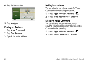 Page 2620 nüvi 2405/2505 Series Owner’s Manual
4 Say the line number. 
5 Say Navigate.
Finding an Address
1 
Say Voice Command. 
2 Say Find Address.
3 Speak the entire address.
Muting Instructions
You can disable the voice prompts for Voice 
Command without muting the device.
1 Select Apps > Voice Command > .
2 Select Mute Instructions > Enabled.
Disabling Voice Command
You can disable Voice Command, which 
prevents you from accidentally activating Voice 
Command while speaking.
1 Select Apps > Voice Command >...