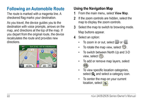 Page 2822 nüvi 2405/2505 Series Owner’s Manual
Following an Automobile Route
The route is marked with a magenta line. A 
checkered flag marks your destination. 
As you travel, the device guides you to the 
destination with voice prompts, arrows on the 
map, and directions at the top of the map. If 
you depart from the original route, the device 
recalculates the route and provides new 
directions. 
Using the Navigation Map
1 
From the main menu, select View Map.
2 If the zoom controls are hidden, select the...