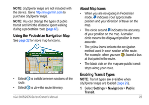 Page 31nüvi 2405/2505 Series Owner’s Manual 25 
NOTE: cityXplorer maps are not included with 
the device. Go to http://my.garmin.com  to 
purchase cityXplorer maps.
NOTE: You can change the types of public 
transit and limit the distance spent walking 
during a pedestrian route ( page 63).
Using the Pedestrian Navigation Map
See page 22 for more map functions.
➋
➊
• Select ➊ to switch between sections of the 
route. 
•  Select 
➋ to view the route itinerary. 
About Map Icons
• When you are navigating in...